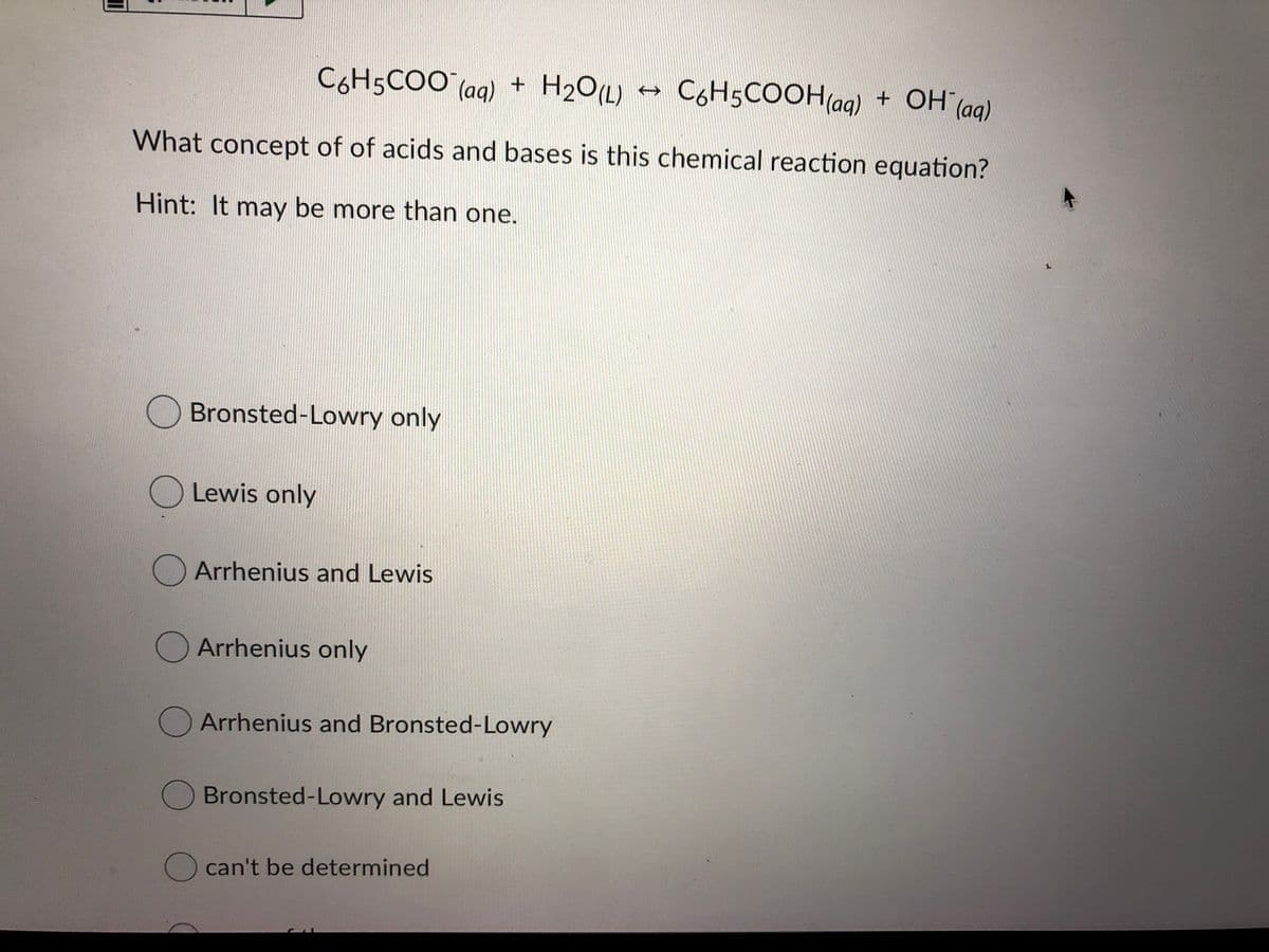 C6H5COO (ag) +
H2O(L)
C6H5COOH(ag) + OH (ag)
What concept of of acids and bases is this chemical reaction equation?
Hint: It may be more than one.
O Bronsted-Lowry only
O Lewis only
Arrhenius and Lewis
Arrhenius only
Arrhenius and Bronsted-Lowry
Bronsted-Lowry and Lewis
O can't be determined
