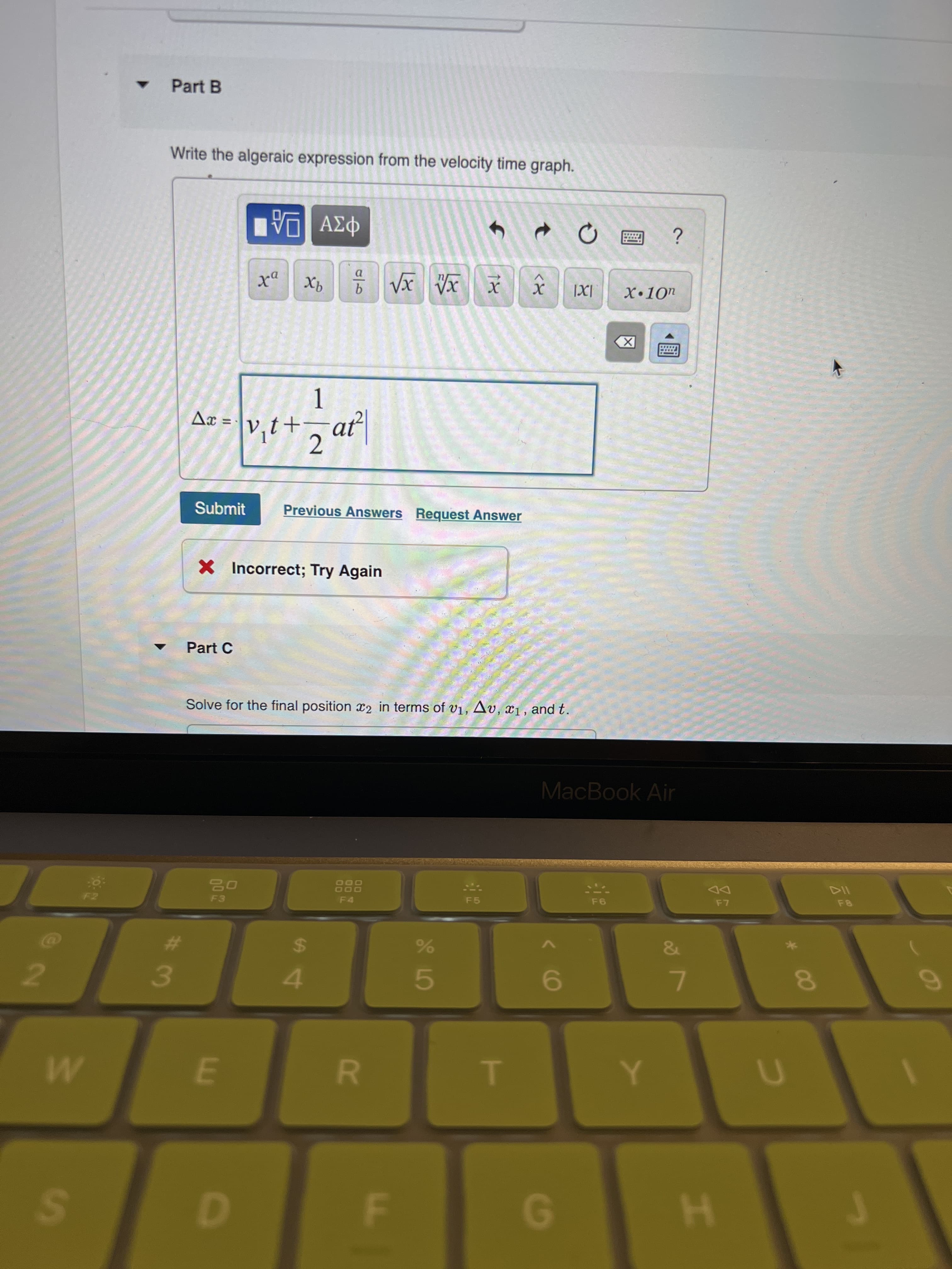 * 00
R
E.
3/
2.
Part B
Write the algeraic expression from the velocity time graph.
Φαν ΑΗ
a.
Aæ = \v,t+, at
2.
Submit
Previous Answers Request Answer
X Incorrect; Try Again
Part C
Solve for the final position x2 in terms of v1, Av, x1 , and t.
MacBook Air
DD
F5
24
4.
%23
6.
H.
