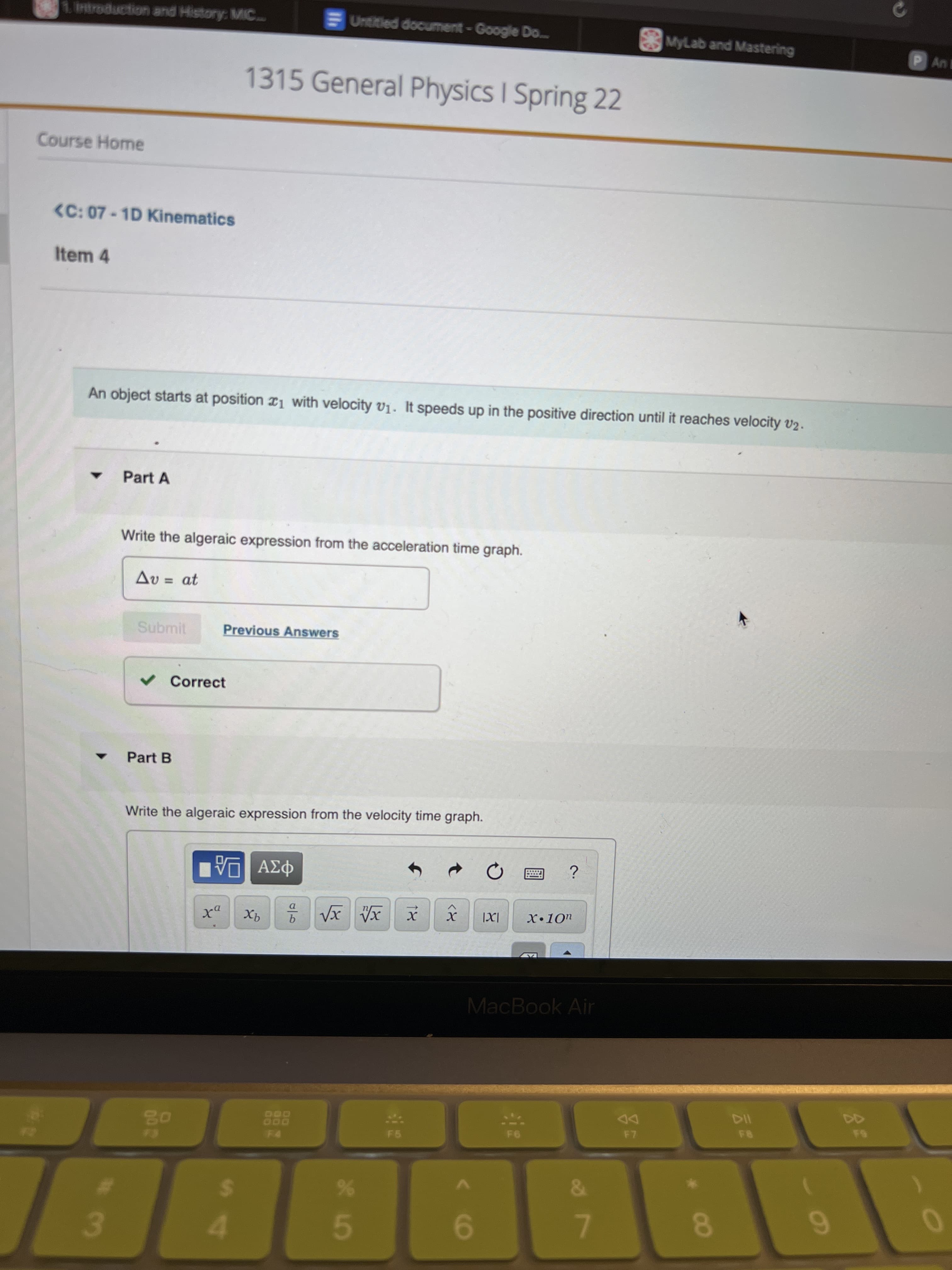 18
MyLab and Mastering
P An B
Untitied document-Google Do..
02
1Introduction and History: MIC..
1315 General Physics I Spring 22
Course Home
<C: 07-1D Kinematics
Item 4
An object starts at position r1 with velocity V1. It speeds up in the positive direction until it reaches velocity v2.
Part A
Write the algeraic expression from the acceleration time graph.
Av = at
Submit
Previous Answers
v Correct
Part B
Write the algeraic expression from the velocity time graph.
MacBook Air
114
DD
888
6.
%24
4.
%
%23
7.
9.
3.
