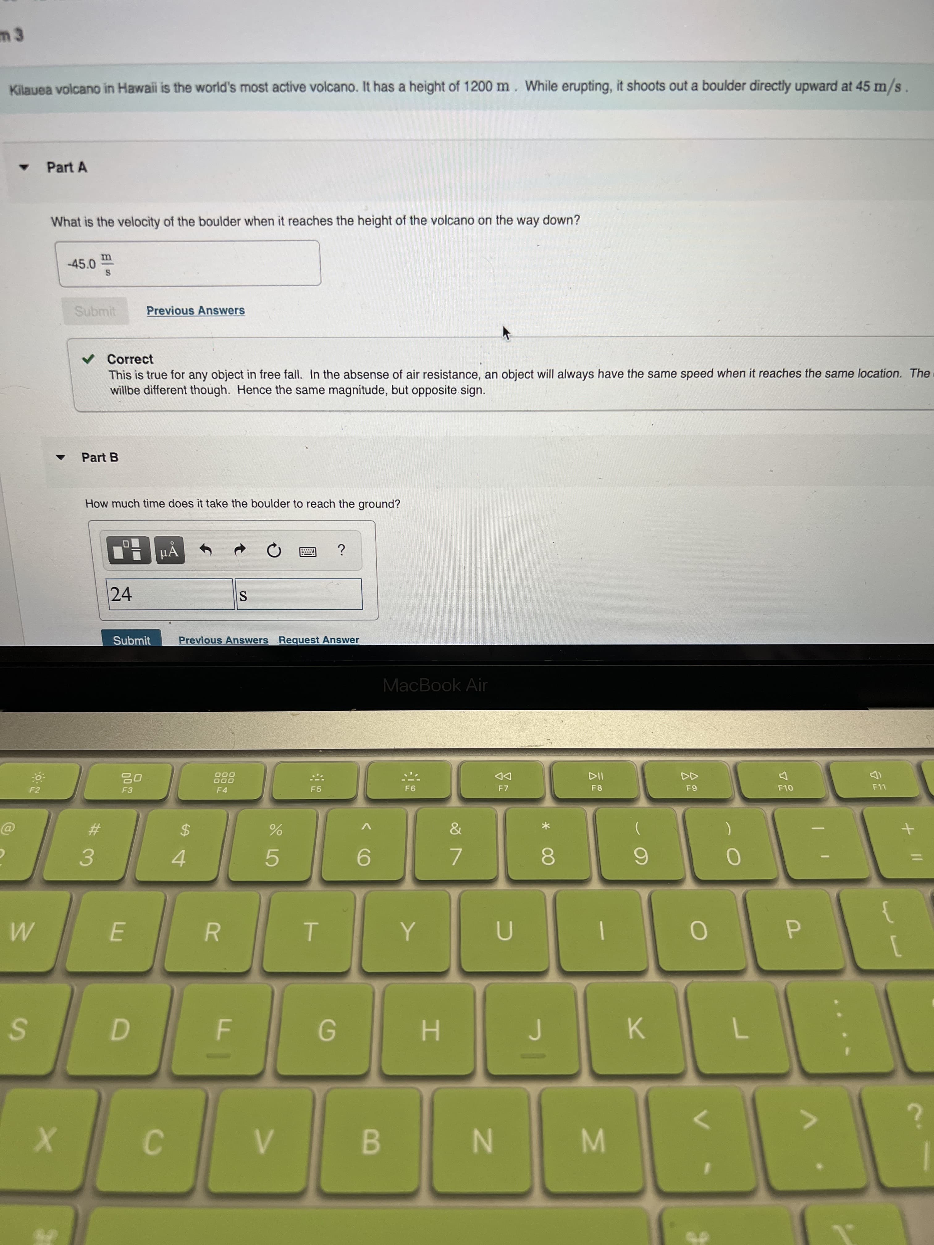 R
m 3
Kilauea volcano in Hawaii is the world's most active volcano. It has a height of 1200 m. While erupting, it shoots out a boulder directly upward at 45 m/s
Part A
What is the velocity of the boulder when it reaches the height of the volcano on the way down?
-45.0
Submit
Previous Answers
v Correct
This is true for any object in free fall. In the absense of air resistance, an object will always have the same speed when it reaches the same location. The
willbe different though. Hence the same magnitude, but opposite sign.
Part B
How much time does it take the boulder to reach the ground?
µẢ
24
Submit
Previous Answers Request Answer
MacBook Air
000
O00
DD
F7
F2
F4
F5
F8
%24
3.
7.
4.
8.
5.
K
G.
H.
B.
