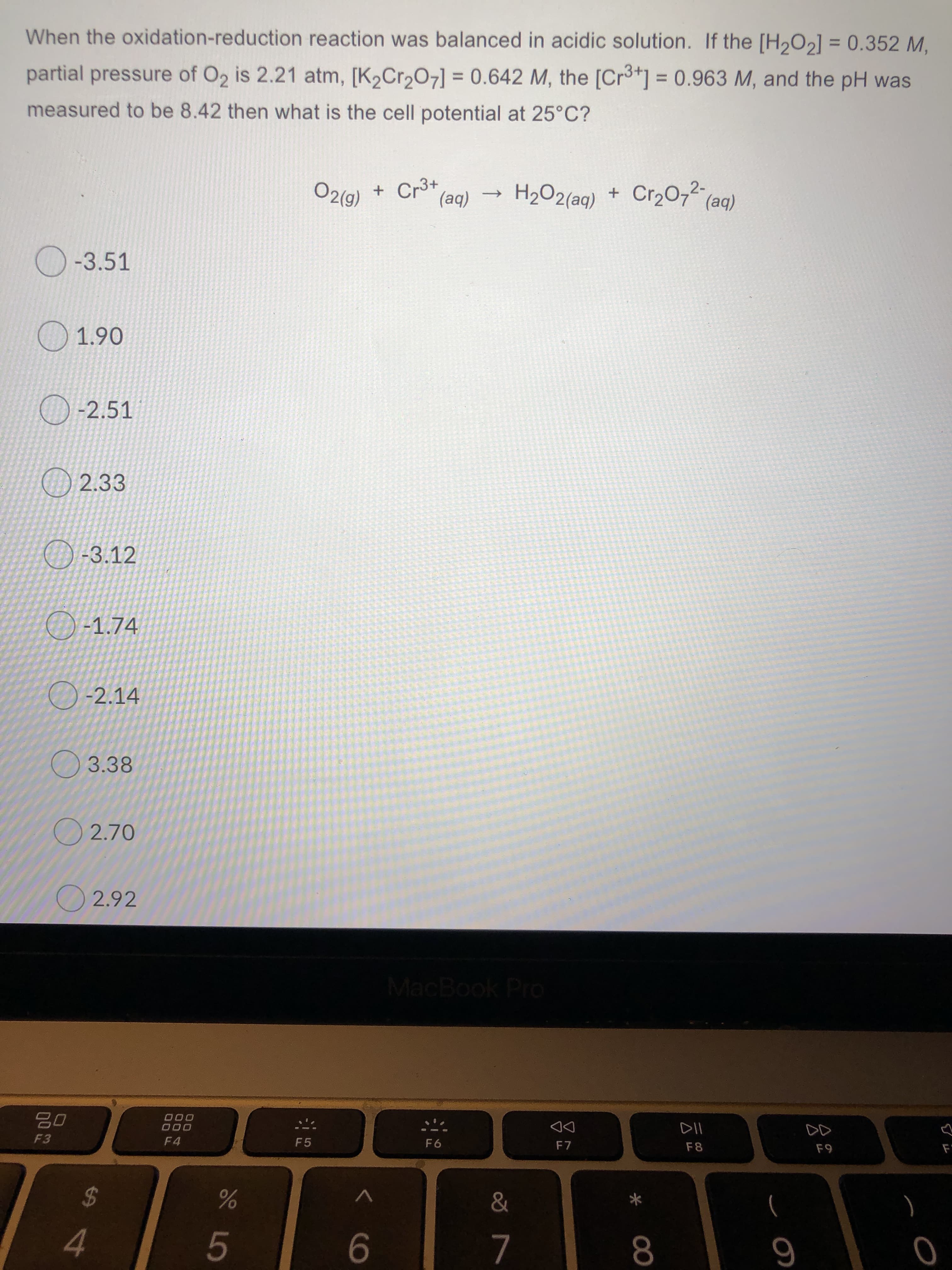 When the oxidation-reduction reaction was balanced in acidic solution. If the [H2O2] = 0.352 M,
%3D
partial pressure of O2 is 2.21 atm, [K2Cr207] = 0.642 M, the [Cr3*] = 0.963 M, and the pH was
%3D
measured to be 8.42 then what is the cell potential at 25°C?
