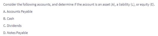 Consider the following accounts, and determine if the account is an asset (A), a liability (L), or equity (E).
A. Accounts Payable
B. Cash
C. Dividends
D. Notes Payable
