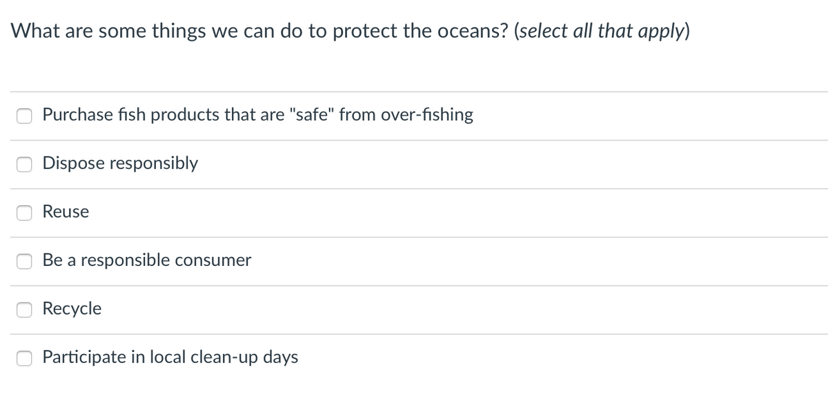 What are some things we can do to protect the oceans? (select all that apply)
Purchase fish products that are "safe" from over-fishing
Dispose responsibly
Reuse
Be a responsible consumer
Recycle
Participate in local clean-up days
