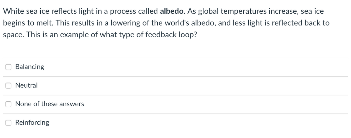 White sea ice reflects light in a process called albedo. As global temperatures increase, sea ice
begins to melt. This results in a lowering of the world's albedo, and less light is reflected back to
space. This is an example of what type of feedback loop?
Balancing
Neutral
None of these answers
Reinforcing
