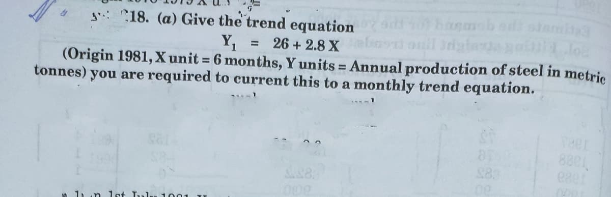 siami
gi 18. (a) Give the trend equation
Y,
26 + 2.8 X ind onil 3dg
(Origin 1981, X unit 6 months, Y units = Annual production of steel in metric
tonnes) you are required to current this to a monthly trend equation.
%3D
%3D
Teer
8801
$83
0 1, n 1st Tlu 1001
