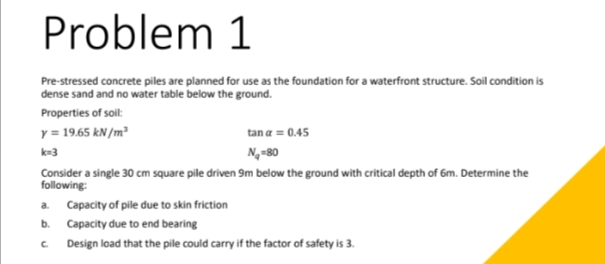 Problem 1
Pre-stressed concrete piles are planned for use as the foundation for a waterfront structure. Soil condition is
dense sand and no water table below the ground.
Properties of soil:
y = 19.65 kN/m³
k=3
tan a = 0.45
N₂-80
Consider a single 30 cm square pile driven 9m below the ground with critical depth of 6m. Determine the
following:
a. Capacity of pile due to skin friction
b. Capacity due to end bearing
C
Design load that the pile could carry if the factor of safety is 3.