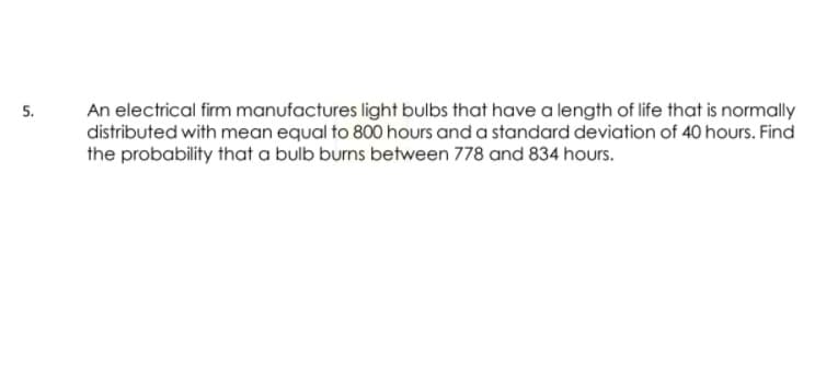 An electrical firm manufactures light bulbs that have a length of life that is normally
distributed with mean equal to 800 hours and a standard deviation of 40 hours. Find
the probability that a bulb burns between 778 and 834 hours.
5.
