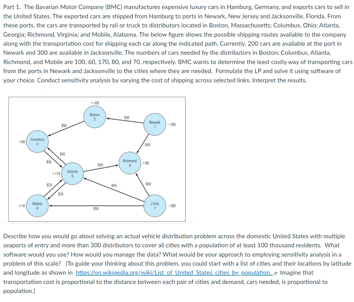 Part 1. The Bavarian Motor Company (BMC) manufactures expensive luxury cars in Hamburg, Germany, and exports cars to sell in
the United States. The exported cars are shipped from Hamburg to ports in Newark, New Jersey and Jacksonville, Florida. From
these ports, the cars are transported by rail or truck to distributors located in Boston, Massachusetts; Columbus, Ohio; Atlanta,
Georgia; Richmond, Virginia; and Mobile, Alabama. The below figure shows the possible shipping routes available to the company
along with the transportation cost for shipping each car along the indicated path. Currently, 200 cars are available at the port in
Newark and 300 are available in Jacksonville. The numbers of cars needed by the distributors in Boston, Columbus, Atlanta,
Richmond, and Mobile are 100, 60, 170, 80, and 70, respectively. BMC wants to determine the least costly way of transporting cars
from the ports in Newark and Jacksonville to the cities where they are needed. Formulate the LP and solve it using software of
your choice. Conduct sensitivity analysis by varying the cost of shipping across selected links. Interpret the results.
+100
Boston
$30
Newark
$50
-200
1
Columbus
3
+60
$40
$40
$35
Richmond
+80
$30
Atlanta
+170
$25
$45
$50
$35
Mobile
J'ville
7
+70
|-300
$50
Describe how you would go about solving an actual vehicle distribution problem across the domestic United States with multiple
seaports of entry and more than 300 distributors to cover all cities with a population of at least 100 thousand residents. What
software would you use? How would you manage the data? What would be your approach to employing sensitivity analysis in a
problem of this scale? (To guide your thinking about this problem, you could start with a list of cities and their locations by latitude
and longitude as shown in https://en.wikipedia.org/wiki/List of United States cities by_population. e Imagine that
transportation cost is proportional to the distance between each pair of cities and demand, cars needed, is proportional to
population.)
