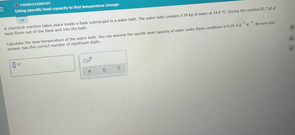 O THERMOCHEMISTRY
Using specific heat capacity to find temperature change
A chemical reaction takes place inside a flask submerged in a water bath. The water bath contains 3.30 kg of water at 34.8 °C. During the reaction 82.7 kJ of
heat flows out of the flask and into the bath.
Calculate the new temperature of the water bath. You can assume the specific heat capacity of water under these conditions is 4.18 J-g K '. Be sure your
answer has the correct number of significant digits.
回 国
