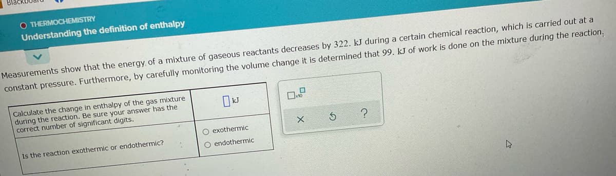 O THERMOCHEMISTRY
Understanding the definition of enthalpy
Measurements show that the energy of a mixture of gaseous reactants decreases by 322. kJ during a certain chemical reaction, which is carried out at a
constant pressure. Furthermore, by carefully monitoring the volume change it is determined that 99. kJ of work is done on the mixture during the reaction.
Calculate the change in enthalpy of the gas mixture
during the reaction. Be sure your answer has the
correct number of significant digits.
O exothermic
Is the reaction exothermic or endothermic?
O endothermic
