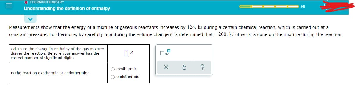 O THERMOCHEMISTRY
1/5
Understanding the definition of enthalpy
Measurements show that the energy of a mixture of gaseous reactants increases by 124. kJ during a certain chemical reaction, which is carried out at a
constant pressure. Furthermore, by carefully monitoring the volume change it is determined that -200. kJ of work is done on the mixture during the reaction.
Calculate the change in enthalpy of the gas mixture
during the reaction. Be sure your answer has the
correct number of significant digits.
O exothermic
O endothermic
Is the reaction exothermic or endothermic?
