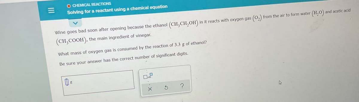 O CHEMICAL REACTIONS
Solving for a reactant using a chemical equation
Wine goes bad soon after opening because the ethanol (CH,CH,OH)
in it reacts with oxygen gas (O, from the air to form water (H,0) and acetic acid
(CH,COOH), the main ingredient of vinegar.
What mass of oxygen gas is consumed by the reaction of 3.3 g of ethanol?
Be sure your answer has the correct number of significant digits.
II
