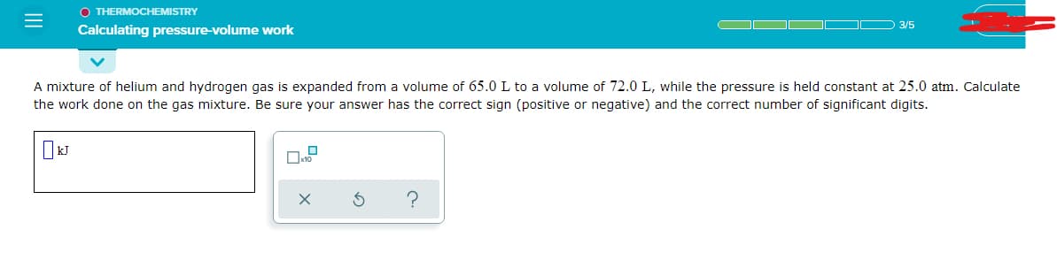 O THERMOCHEMISTRY
3/5
Calculating pressure-volume work
A mixture of helium and hydrogen gas is expanded from a volume of 65.0 L to a volume of 72.0 L, while the pressure is held constant at 25.0 atm. Calculate
the work done on the gas mixture. Be sure your answer has the correct sign (positive or negative) and the correct number of significant digits.
Ox10
II
