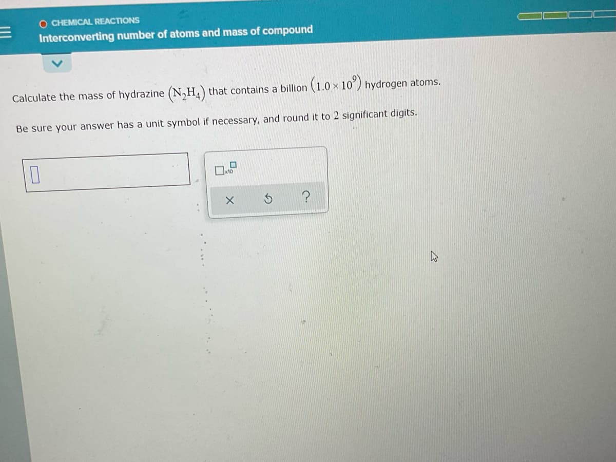 O CHEMICAL REACTIONS
Interconverting number of atoms and mass of compound
Calculate the mass of hydrazine (N,H,) that contains a billion (1.0 x 10) hydrogen atoms.
Be sure your answer has a unit symbol if necessary, and round it to 2 significant digits.
