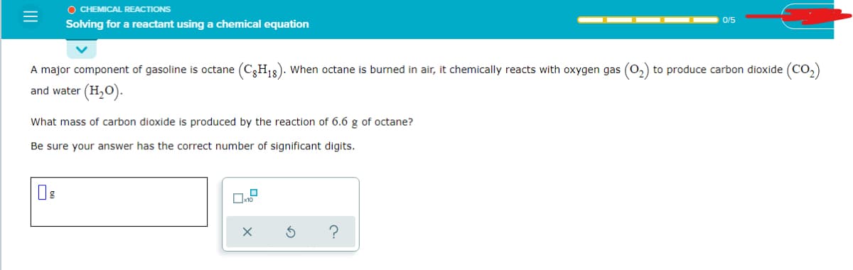 O CHEMICAL REACTIONS
0/5
Solving for a reactant using a chemical equation
A major component of gasoline is octane (C3H18). When octane is burned in air, it chemically reacts with oxygen gas (0,) to produce carbon dioxide (Co,)
and water (H,O).
What mass of carbon dioxide is produced by the reaction of 6.6 g of octane?
Be sure your answer has the correct number of significant digits.
II
