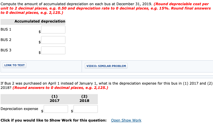 Compute the amount of accumulated depreciation on each bus at December 31, 2019. (Round depreciable cost per
unit to 2 decimal places, e.g. 0.50 and depreciation rate to 0 decimal places, e.g. 15%. Round final answers
to 0 decimal places, e.g. 2,125.)
Accumulated depreciation
BUS 1
BUS 2
BUS 3
LINK TO TEXT
VIDEO: SIMILAR PROBLEM
If Bus 2 was purchased on April 1 instead of January 1, what is the depreciation expense for this bus in (1) 2017 and (2)
2018? (Round answers to 0 decimal places, e.g. 2,125.)
(1)
(2)
2018
2017
Depreciation expense
Click if you would like to Show Work for this question: Open Show Work
%24
