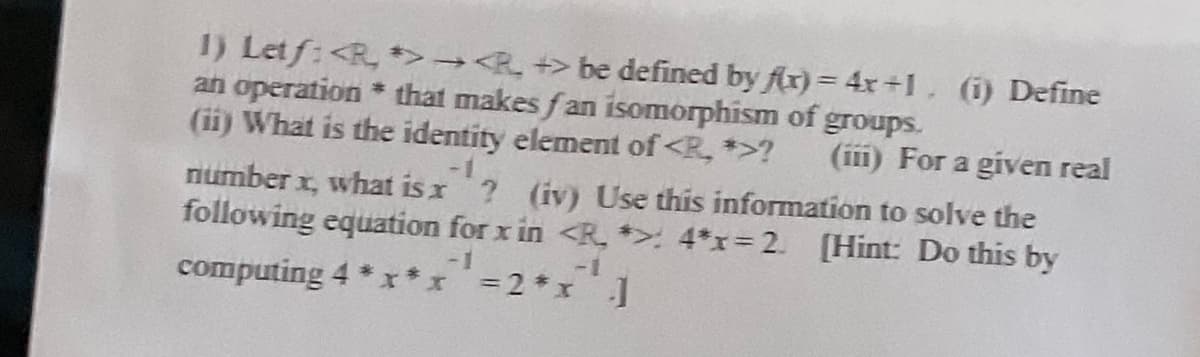 1) Letf: <*><P
> be defined by f(x) = 4x+1. (i) Define
an operation that makes fan isomorphism of groups.
#
(ii) What is the identity element of <R, *>? (iii) For a given real
number x, what is x
¹2 (iv) Use this information to solve the
following equation for x in <R. *> 4*x=2. [Hint: Do this by
-1
-1
computing 4 *x*x = 2*x ]