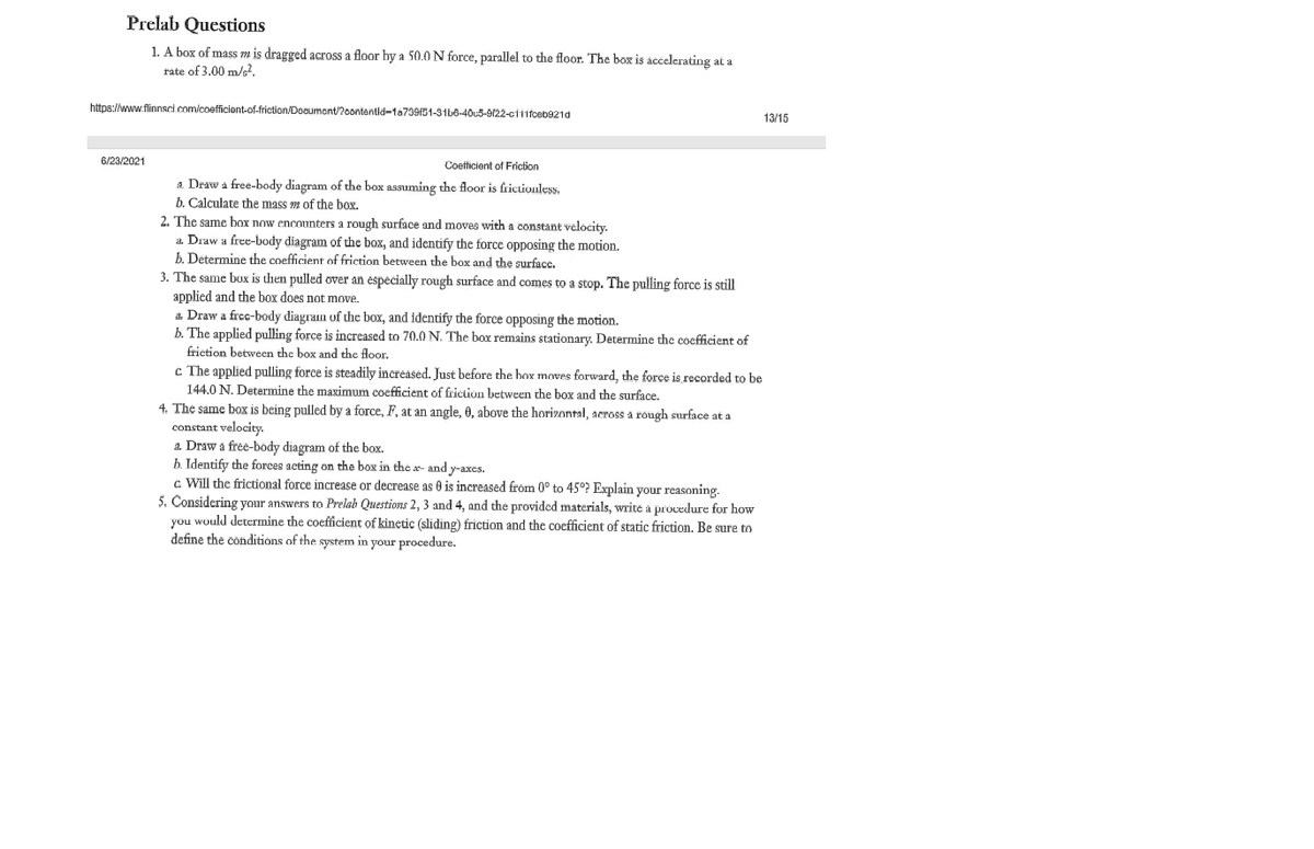 Prelab Questions
1. A box of mass m is dragged across a floor by a 50.0 N force, parallel to the floor. The box is accelerating at a
rate of 3.00 m/s².
https://www.flinnsci.com/coefficient-of-friction/Document/?contentid-1a739f51-31b8-40c5-9122-c111fceb921d
6/23/2021
Coefficient of Friction
a Draw a free-body diagram of the box assuming the floor is frictionless.
b. Calculate the mass m of the box.
2. The same box now encounters a rough surface and moves with a constant velocity.
a. Draw a free-body diagram of the box, and identify the force opposing the motion.
b. Determine the coefficient of friction between the box and the surface.
3. The same box is then pulled over an especially rough surface and comes to a stop. The pulling force is still
applied and the box does not move.
a. Draw a free-body diagram of the box, and identify the force opposing the motion.
b. The applied pulling force is increased to 70.0 N. The box remains stationary. Determine the coefficient of
friction between the box and the floor.
c The applied pulling force is steadily increased. Just before the box moves forward, the force is recorded to be
144.0 N. Determine the maximum coefficient of friction between the box and the surface.
4. The same box is being pulled by a force, F, at an angle, 0, above the horizontal, across a rough surface at a
constant velocity.
a. Draw a free-body diagram of the box.
b. Identify the forces acting on the box in the a- and y-axes.
c. Will the frictional force increase or decrease as 0 is increased from 0° to 45°? Explain your reasoning.
5. Considering your answers to Prelab Questions 2, 3 and 4, and the provided materials, write a procedure for how
you would determine the coefficient of kinetic (sliding) friction and the coefficient of static friction. Be sure to
define the conditions of the system in your procedure.
13/15