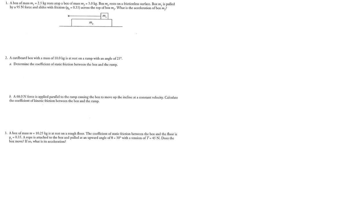 1. A box of mass m, = 2.5 kg rests atop a box of mass m₂ = 3.0 kg. Box m, rests on a frictionless surface. Box , is pulled
by a 95 N force and slides with friction (p=0.33) across the top of box m₂. What is the acceleration of box m₂?
m₂
m,
2. A cardboard box with a mass of 10.0 kg is at rest on a ramp with an angle of 25°.
a. Determine the coefficient of static friction between the box and the ramp.
b. A 68.0 N force is applied parallel to the ramp causing the box to move up the incline at a constant velocity. Calculate
the coefficient of kinetic friction between the box and the ramp.
3. A box of mass m = 10.25 kg is at rest on a rough floor. The coefficient of static friction between the box and the floor is
P₁ = 0.35. A rope is attached to the box and pulled at an upward angle of 0 = 30° with a tension of T=45 N. Does the
box move? If so, what is its acceleration?