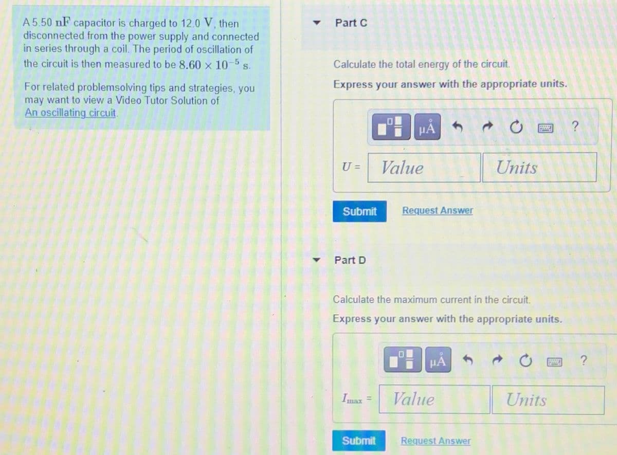 A 5.50 nF capacitor is charged to 12.0 V, then
disconnected from the power supply and connected
in series through a coil. The period of oscillation of
the circuit is then measured to be 8.60 x 10-5 s.
For related problemsolving tips and strategies, you
may want to view a Video Tutor Solution of
An oscillating circuit.
Part C
Calculate the total energy of the circuit.
Express your answer with the appropriate units.
ΜΑ
7 0
?
U =
Value
Units
Submit
Request Answer
Part D
Calculate the maximum current in the circuit.
Express your answer with the appropriate units.
D
ΜΑ
7 0
?
Imax
=
Value
Units
Submit
Request Answer