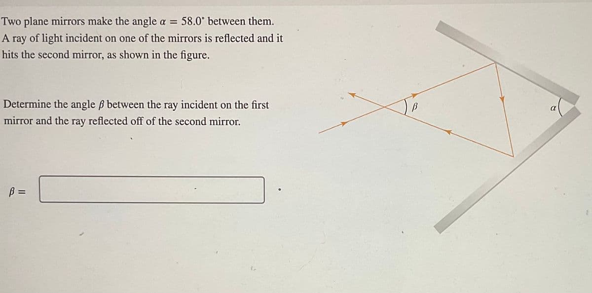 Two plane mirrors make the angle a = 58.0° between them.
A ray of light incident on one of the mirrors is reflected and it
hits the second mirror, as shown in the figure.
Determine the angle ẞ between the ray incident on the first
mirror and the ray reflected off of the second mirror.
B =
B