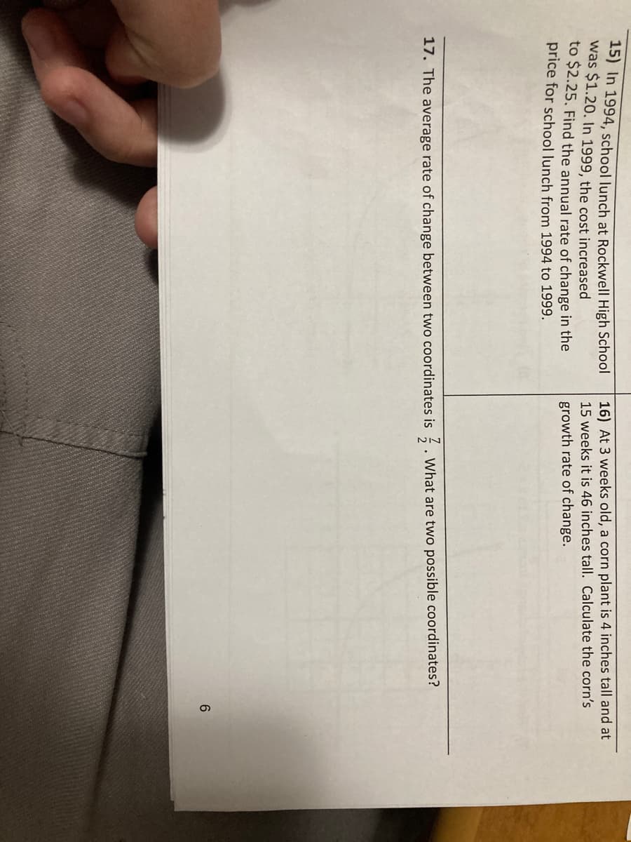 15) In 1994, school lunch at Rockwell High School
was $1.20. In 1999, the cost increased
to $2.25. Find the annual rate of change in the
price for school lunch from 1994 to 1999.
16) At 3 weeks old, a corn plant is 4 inches tall and at
15 weeks it is 46 inches tall. Calculate the corn's
growth rate of change.
17. The average rate of change between two coordinates is
What are two possible coordinates?
6.
