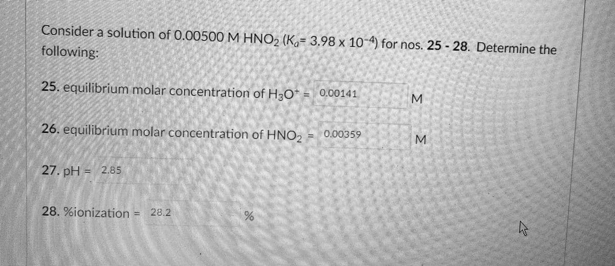 Consider a solution of 0.00500 M HNO, (K.= 3,98 x 10-4) for nos. 25 - 28. Determine the
following:
25. equilibriym molar concentration of H-O* =
0.00141
26. equilibrfummolar concentration of HNO,000359
M.
27. pH = 2.85
28. %ionization
=28.2
