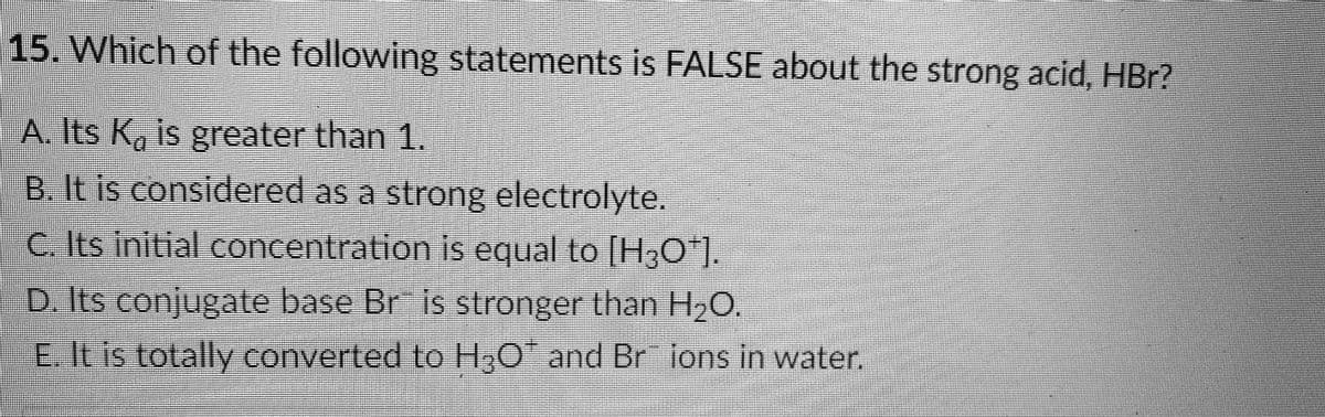 15. Which of the following statements is FALSE about the strong acid, HBr?
A. Its K, is greater than 1.
B. It is considered as a strong electrolyte.
C. Its initial concentration is equal to |H;0*].
D. Its conjugate base Br is stronger than H,C
E.Itis totally converted to H;0 and Br ions in water.
