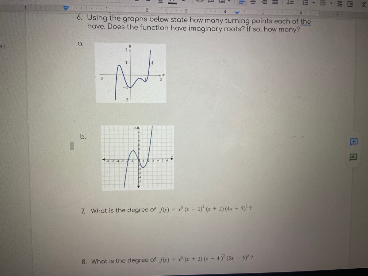 三
2
3
6.
6. Using the graphs below state how many turning points each of the
have. Does the function have imaginary roots? If so, how many?
a.
ill
2
b.
3 4
7. What is the degree of f(x) = x' (x - 1)* (x + 2) (4x – 5) ?
8. What is the degree of f(x) = x' (x + 2) (x – 4) (3x - 5)?
田囚
!!!
