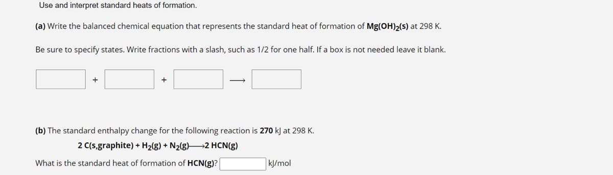 Use and interpret standard heats of formation.
(a) Write the balanced chemical equation that represents the standard heat of formation of Mg(OH)₂(s) at 298 K.
Be sure to specify states. Write fractions with a slash, such as 1/2 for one half. If a box is not needed leave it blank.
+
+
→
(b) The standard enthalpy change for the following reaction is 270 kJ at 298 K.
2 C(s,graphite) + H₂(g) + N₂(g)—2 HCN(g)
What is the standard heat of formation of HCN(g)?
kJ/mol