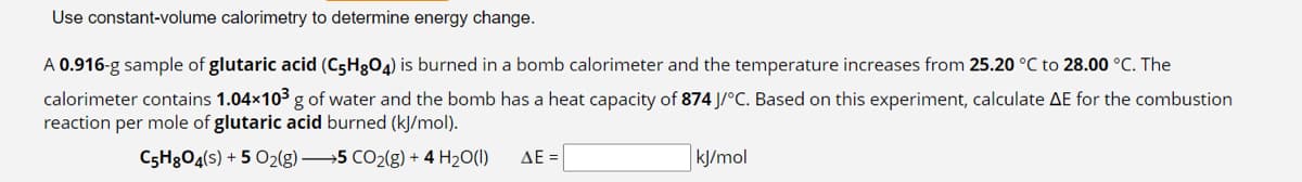 Use constant-volume calorimetry to determine energy change.
A 0.916-g sample of glutaric acid (C5H8O4) is burned in a bomb calorimeter and the temperature increases from 25.20 °C to 28.00 °C. The
calorimeter contains 1.04×10³ g of water and the bomb has a heat capacity of 874 J/°C. Based on this experiment, calculate AE for the combustion
reaction per mole of glutaric acid burned (kJ/mol).
C5H8O4(s) + 5 O₂(g) →→→5 CO₂(g) + 4H₂O(l)
ΔΕ
kJ/mol