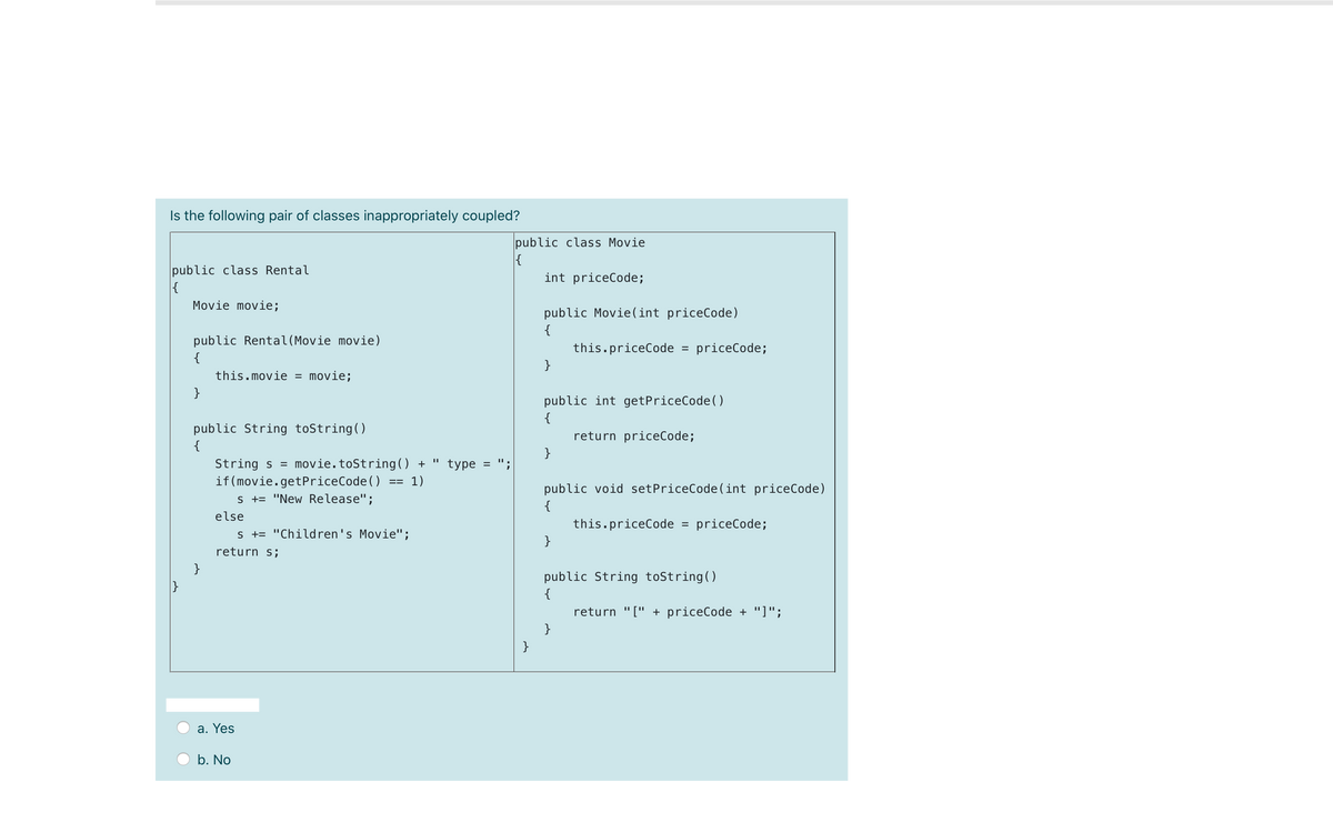 Is the following pair of classes inappropriately coupled?
public class Movie
{
int priceCode;
public class Rental
{
Movie movie;
public Movie(int priceCode)
{
public Rental(Movie movie)
this.priceCode
priceCode;
%3D
{
}
this.movie = movie;
}
public int getPriceCode()
{
public String toString()
{
return priceCode;
}
String s = movie.toString() +
if (movie.getPriceCode()
s += "New Release";
type = ";
1)
public void setPriceCode (int priceCode)
{
else
this.priceCode
priceCode;
%3D
s += "Children's Movie'";
}
return s;
}
public String toString()
{
return "[" + priceCode + "]";
}
}
a. Yes
b. No
