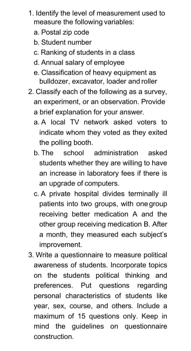 1. Identify the level of measurement used to
measure the following variables:
a. Postal zip code
b. Student number
c. Ranking of students in a class
d. Annual salary of employee
e. Classification of heavy equipment as
bulldozer, excavator, loader and roller
2. Classify each of the following as a survey,
an experiment, or an observation. Provide
a brief explanation for your answer.
a. A local TV network asked voters to
indicate whom they voted as they exited
the polling booth.
b. The
school
administration
asked
students whether they are willing to have
an increase in laboratory fees if there is
an upgrade of computers.
c. A private hospital divides terminally ill
patients into two groups, with one group
receiving better medication
other group receiving medication B. After
a month, they measured each subject's
and the
improvement.
3. Write a questionnaire to measure political
awareness of students. Incorporate topics
on the students political thinking and
preferences. Put questions regarding
personal characteristics of students like
year, sex, course, and others. Include a
maximum of 15 questions only. Keep in
mind the guidelines on questionnaire
construction.
