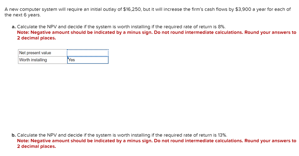 A new computer system will require an initial outlay of $16,250, but it will increase the firm's cash flows by $3,900 a year for each of
the next 6 years.
a. Calculate the NPV and decide if the system is worth installing if the required rate of return is 8%.
Note: Negative amount should be indicated by a minus sign. Do not round intermediate calculations. Round your answers to
2 decimal places.
Net present value
Worth installing
Yes
b. Calculate the NPV and decide if the system is worth installing if the required rate of return is 13%.
Note: Negative amount should be indicated by a minus sign. Do not round intermediate calculations. Round your answers to
2 decimal places.