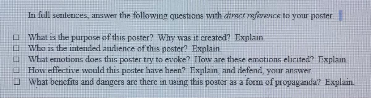 In full sentences, answer the following questions with direct reference to your poster.
What is the purpose of this poster? Why was it created? Explain
Who is the intended audience of this poster? Explain.
What emotions does this poster try to evoke? How are these emotions elicited? Explain.
How effective would this poster have been? Explain, and defend, your answer.
What benefits and dangers are there in using this poster as a form of propaganda? Explain.
O O O O O
