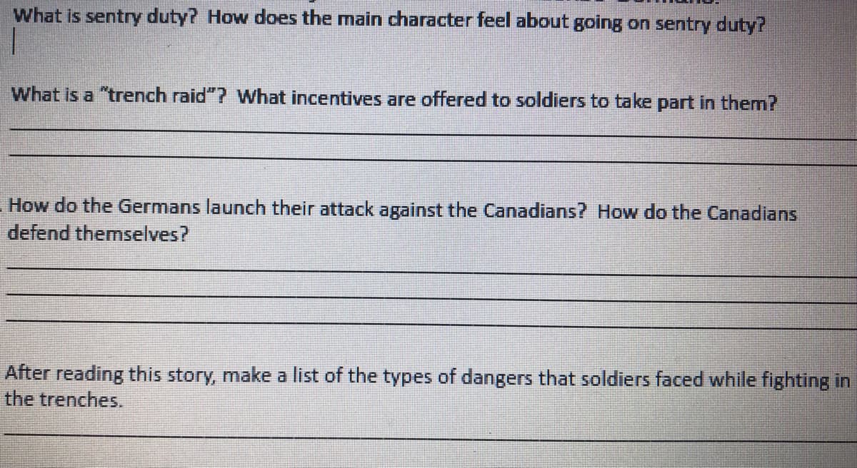 What is sentry duty? How does the main character feel about going on sentry duty?
What is a "trench raid"? What incentives are offered to soldiers to take part in them?
How do the Germans launch their attack against the Canadians? How do the Canadians
defend themselves?
After reading this story, make a list of the types of dangers that soldiers faced while fighting in
the trenches.
