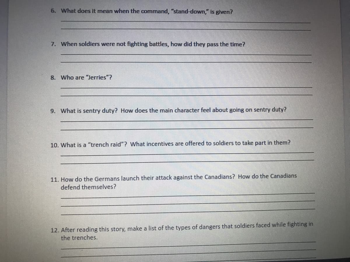 6. What does it mean when the command, "stand-down," is given?
7. When soldiers were not fighting battles, how did they pass the time?
8. Who are "Jerries"?
9. What is sentry duty? How does the main character feel about going on sentry duty?
10. What is a "trench raid"? What incentives are offered to soldiers to take part in them?
11. How do the Germans launch their attack against the Canadians? How do the Canadians
defend themselves?
12. After reading this story, make a list of the types of dangers that soldiers faced while fighting in
the trenches.
