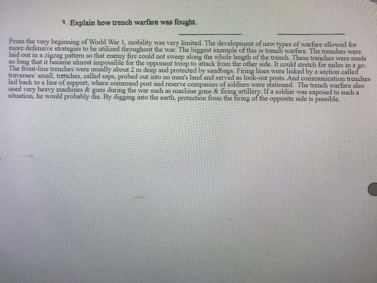 2. Explain how trench warfare was fought.
From the very beginning of World War 1, mobility was very limited. The development of new types of warfare allowed for
more defensive strategies to be utilized throughout the war. The biggest example of this is trench warfare. The trenches were
laid out in a zigzag pattern so that enemy fire could not sweep along the whole length of the trench. These trenches were made
so long that it became almost impossible for the opponent troop to attack from the other side. It could stretch for miles in a go.
The front-line trenches were usually about 2 m deep and protected by sandbags. Firing lines were linked by a section called
traverses/ small, trenches, called saps, probed out into no man's land and served as look-out posts. And communication trenches
led back to a line of support, where command post and reserve companies of soldiers were stationed. The trench warfare also
used very heavy machines & guns during the war such as machine guns & firing artillery. If a soldier was exposed to such a
situation, he would probably die. By digging into the earth, protection from the firing of the opposite side is possible.
