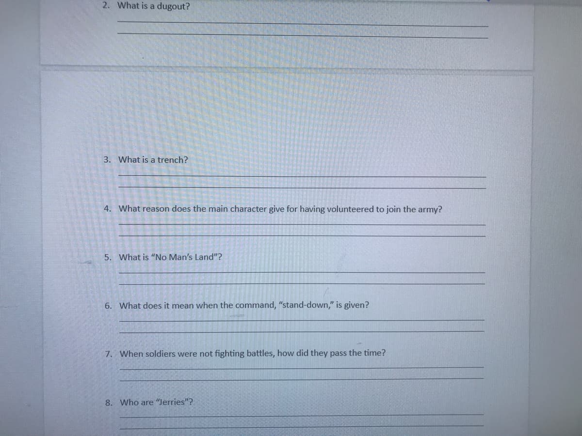 2. What is a dugout?
3. What is a trench?
4. What reason does the main character give for having volunteered to join the army?
5. What is "No Man's Land"?
6. What does it mean when the command, "stand-down," is given?
7. When soldiers were not fighting battles, how did they pass the time?
8. Who are "Jerries"?
