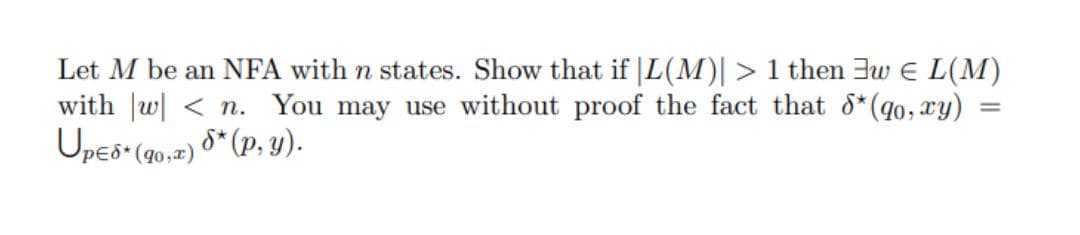 Let M be an NFA with n states. Show that if |L(M)| > 1 then 3w E L(M)
with w < n. You may use without proof the fact that 8*(qo, xy) =
Upes (q0,2) 8* (p, y).
