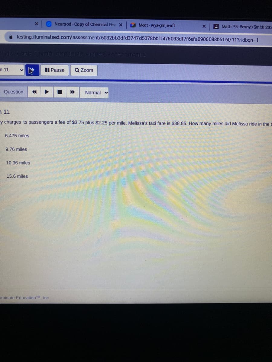 Nearpod-Copy of Chernical Rea x
U Meet-wys-grnje-aft
: Math P5- Besnyl/Smith 202E
i testing.illuminateed.com/assessment/6032bb3dfd3747d5078bb15f/6033df7f6efa0906088b516f/11?rldbgn=1
n 11
II Pause
Q Zoom
Question
Normal v
11 ר
y charges its passengers a fee of $3.75 plus $2.25 per mile. Melissa's taxi fare is $38.85. How many miles did Melissa ride in the t
6.475 miles
9.76 miles
10.36 miles
15.6 miles
uminate EducationTM Inc.
