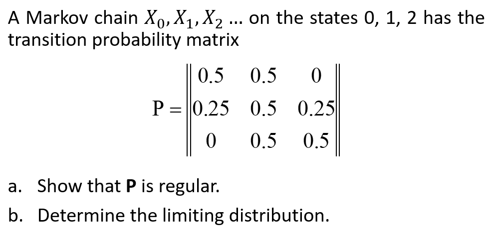 A Markov chain X₁, X₁, X₂ ... on the states 0, 1, 2 has the
transition probability matrix
0.5
P = 0.25
0
a. Show that P is regular.
b.
0.5 0
0.5 0.25
0.5 0.5
Determine the limiting distribution.
