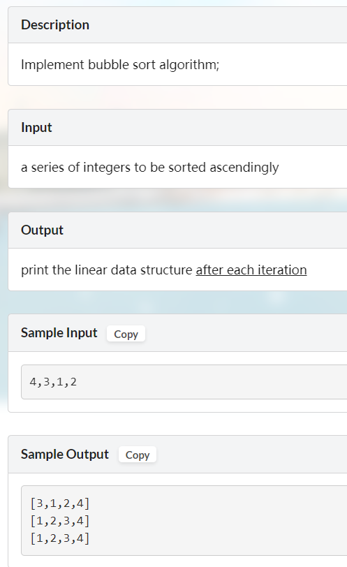 Description
Implement bubble sort algorithm;
Input
a series of integers to be sorted ascendingly
Output
print the linear data structure after each iteration
Sample Input Copy
4,3,1,2
Sample Output Copy
[3,1,2,4]
[1,2,3,4]
[1,2,3,4]