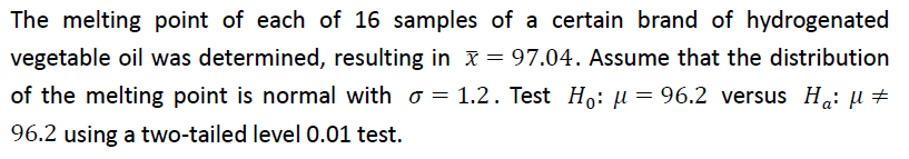 The melting point of each of 16 samples of a certain brand of hydrogenated
vegetable oil was determined, resulting in x = 97.04. Assume that the distribution
of the melting point is normal with = 1.2. Test Ho: μ = 96.2 versus Ha: μ‡
96.2 using a two-tailed level 0.01 test.