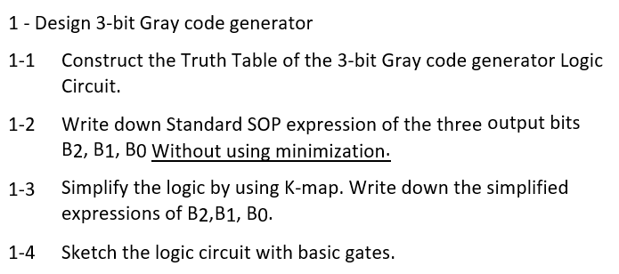 1 - Design 3-bit Gray code generator
1-1
Construct the Truth Table of the 3-bit Gray code generator Logic
Circuit.
1-2
1-3
1-4
Write down Standard SOP expression of the three output bits
B2, B1, BO Without using minimization.
Simplify the logic by using K-map. Write down the simplified
expressions of B2, B1, B0.
Sketch the logic circuit with basic gates.