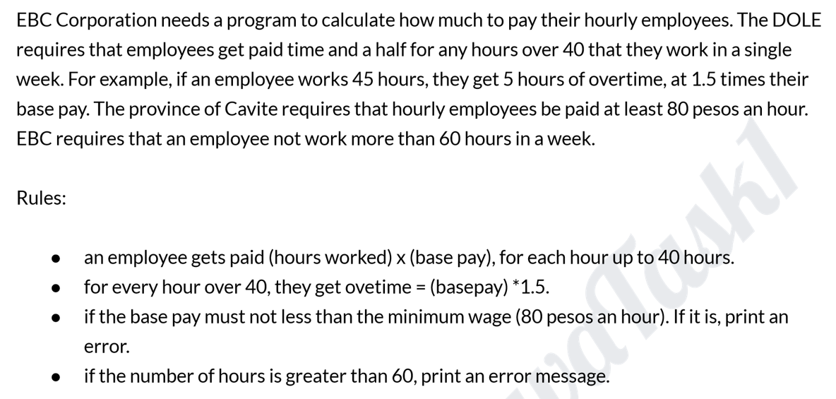 EBC Corporation needs a program to calculate how much to pay their hourly employees. The DOLE
requires that employees get paid time and a half for any hours over 40 that they work in a single
week. For example, if an employee works 45 hours, they get 5 hours of overtime, at 1.5 times their
base pay. The province of Cavite requires that hourly employees be paid at least 80 pesos an hour.
EBC requires that an employee not work more than 60 hours in a week.
Rules:
an employee gets paid (hours worked) x (base pay), for each hour up to 40 hours.
for every hour over 40, they get ovetime = (basepay) *1.5.
kl
if the base pay must not less than the minimum wage (80 pesos an hour). If it is, print an
error.
if the number of hours is greater than 60, print an error message.
