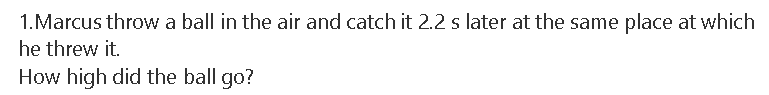 1.Marcus throw a ball in the air and catch it 2.2 s later at the same place at which
he threw it.
How high did the ball go?
