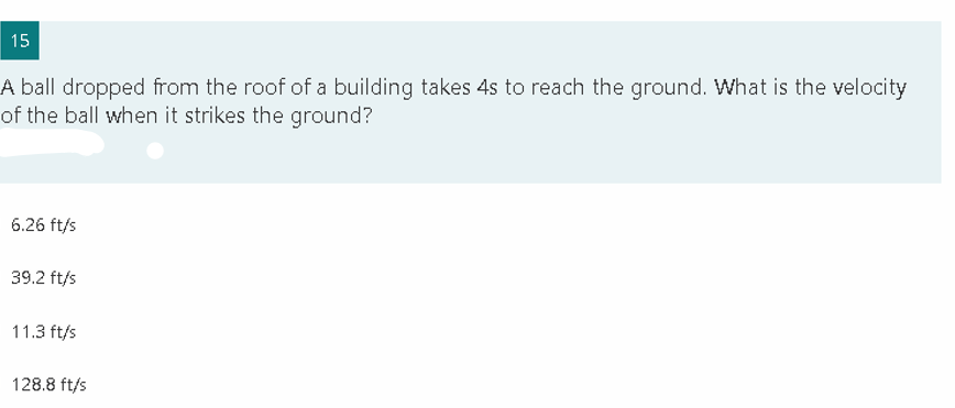 15
A ball dropped from the roof of a building takes 4s to reach the ground. What is the velocity
of the ball when it strikes the ground?
6.26 ft/s
39.2 ft/s
11.3 ft/s
128.8 ft/s
