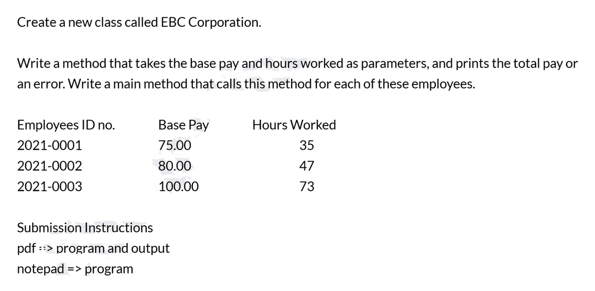 Create a new class called EBC Corporation.
Write a method that takes the base pay and hours worked as parameters, and prints the total pay or
an error. Write a main method that calls this method for each of these employees.
Employees ID no.
Base Pay
Hours Worked
2021-0001
75.00
35
2021-0002
80.00
47
2021-0003
100.00
73
Submission Instructions
pdf ::> program and output
notepad => program
