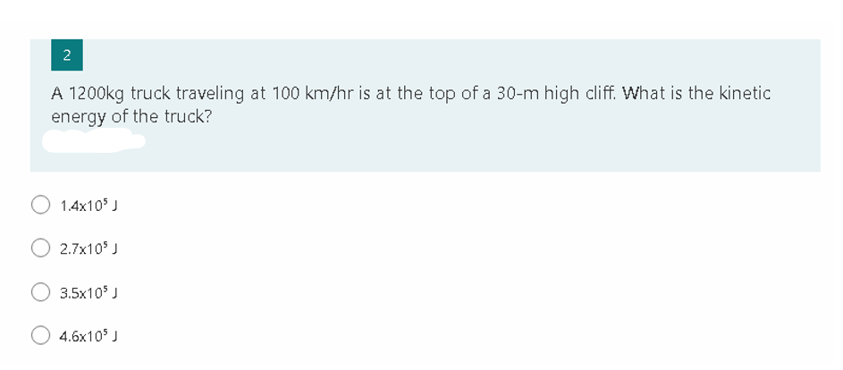 A 1200kg truck traveling at 100 km/hr is at the top of a 30-m high cliff. What is the kinetic
energy of the truck?
1.4x10 J
2.7x10 J
3.5x10 J
4.6x105 J
2.
